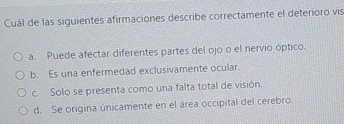 Cuál de las siguientes afirmaciones describe correctamente el deterioro vis
a. Puede afectar diferentes partes del ojo o el nervio óptico.
b. Es una enfermedad exclusivamente ocular.
c. Solo se presenta como una falta total de visión.
d. Se origina únicamente en el área occipital del cerebro.