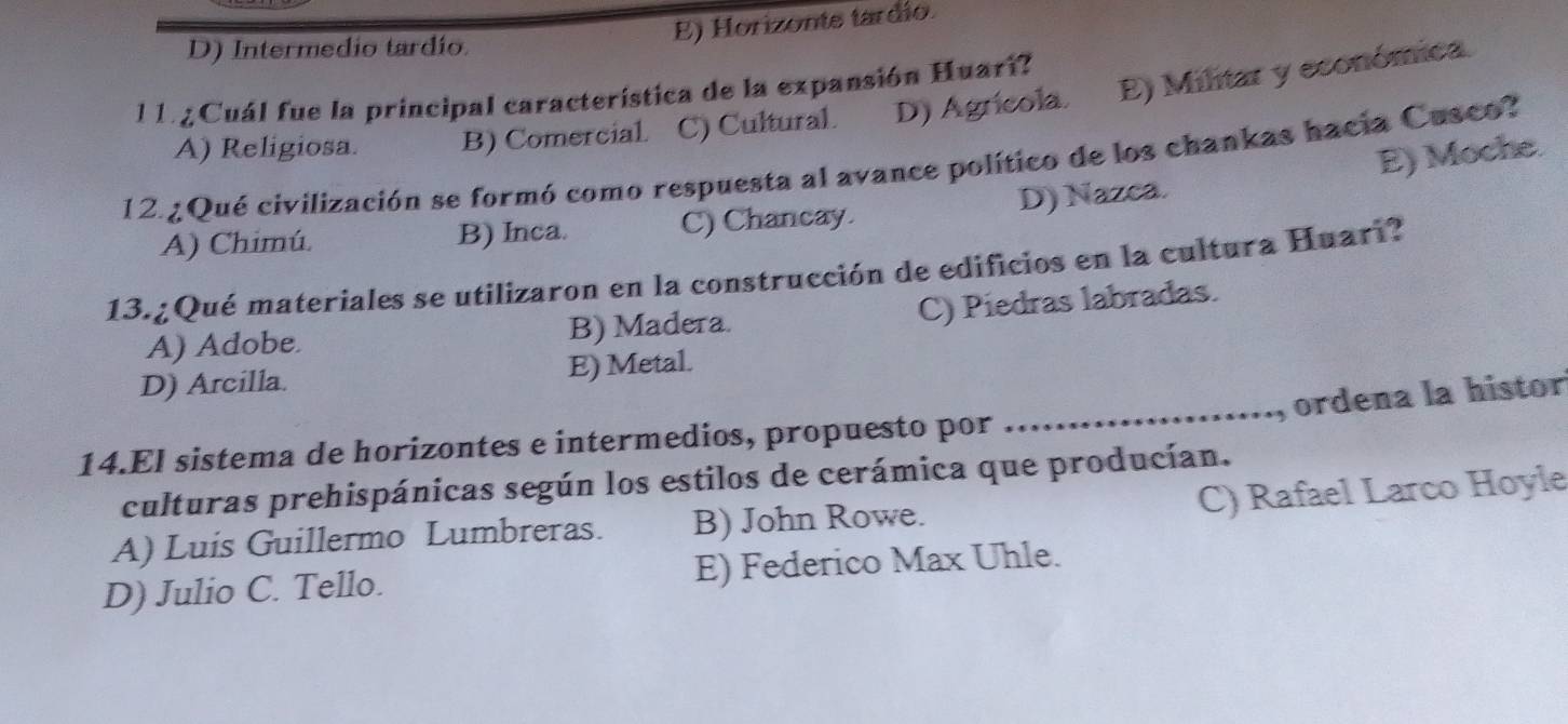 E) Horizonte tardio.
D) Intermedio tardío.
l 1 Cuál fue la principal característica de la expansión Huari?
A) Religiosa. B) Comercial C) Cultural. D) Agrícola E) Militar y económica.
E) Moche.
12.¿Qué civilización se formó como respuesta al avance político de los chankas hacia Cusco?
A) Chimú. B) Inca. C) Chancay. D) Nazca.
13.¿Qué materiales se utilizaron en la construcción de edificios en la cultura Huari?
A) Adobe. B) Madera. C) Piedras labradas.
D) Arcilla. E) Metal.
_ordena la histor
14.El sistema de horizontes e intermedios, propuesto por
culturas prehispánicas según los estilos de cerámica que producían.
C) Rafael Larco Hoyle
A) Luis Guillermo Lumbreras. B) John Rowe.
D) Julio C. Tello. E) Federico Max Uhle.