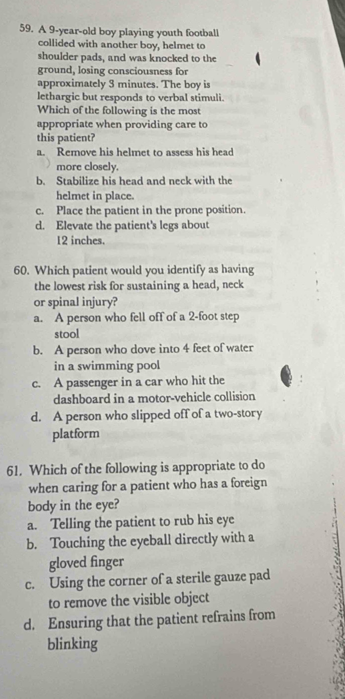 A 9-year -old boy playing youth football
collided with another boy, helmet to
shoulder pads, and was knocked to the
ground, losing consciousness for
approximately 3 minutes. The boy is
lethargic but responds to verbal stimuli.
Which of the following is the most
appropriate when providing care to
this patient?
a. Remove his helmet to assess his head
more closely.
b. Stabilize his head and neck with the
helmet in place.
c. Place the patient in the prone position.
d. Elevate the patient’s legs about
12 inches.
60. Which patient would you identify as having
the lowest risk for sustaining a head, neck
or spinal injury?
a. A person who fell off of a 2-foot step
stool
b. A person who dove into 4 feet of water
in a swimming pool
c. A passenger in a car who hit the
dashboard in a motor-vehicle collision
d. A person who slipped off of a two-story
platform
61. Which of the following is appropriate to do
when caring for a patient who has a foreign
body in the eye?
a. Telling the patient to rub his eye
b. Touching the eyeball directly with a
gloved finger
c. Using the corner of a sterile gauze pad
to remove the visible object
d. Ensuring that the patient refrains from
blinking