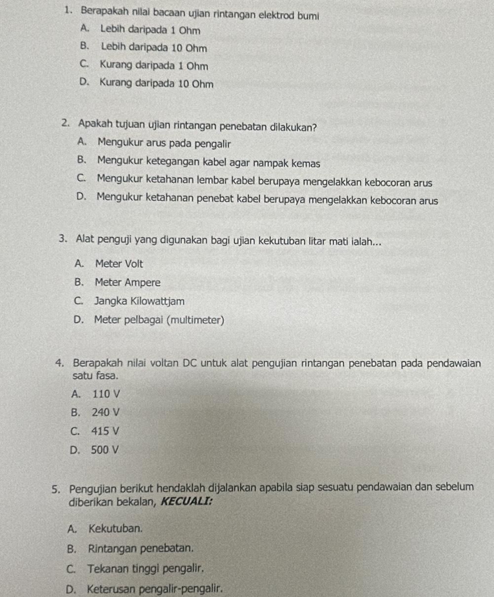 Berapakah nilai bacaan ujian rintangan elektrod bumi
A. Lebih daripada 1 Ohm
B. Lebih daripada 10 Ohm
C. Kurang daripada 1 Ohm
D. Kurang daripada 10 Ohm
2. Apakah tujuan ujian rintangan penebatan dilakukan?
A. Mengukur arus pada pengalir
B. Mengukur ketegangan kabel agar nampak kemas
C. Mengukur ketahanan lembar kabel berupaya mengelakkan kebocoran arus
D. Mengukur ketahanan penebat kabel berupaya mengelakkan kebocoran arus
3. Alat penguji yang digunakan bagi ujian kekutuban litar mati ialah...
A. Meter Volt
B. Meter Ampere
C. Jangka Kilowattjam
D. Meter pelbagai (multimeter)
4. Berapakah nilai voltan DC untuk alat pengujian rintangan penebatan pada pendawaian
satu fasa.
A. 110 V
B. 240 V
C. 415 V
D. 500 V
5. Pengujian berikut hendaklah dijalankan apabila siap sesuatu pendawaian dan sebelum
diberikan bekalan, KECUALI:
A. Kekutuban.
B. Rintangan penebatan.
C. Tekanan tinggi pengalir.
D. Keterusan pengalir-pengalir.