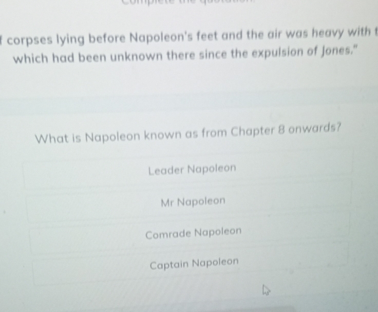 corpses lying before Napoleon's feet and the air was heavy with t
which had been unknown there since the expulsion of Jones."
What is Napoleon known as from Chapter 8 onwards?
Leader Napoleon
Mr Napoleon
Comrade Napoleon
Captain Napoleon