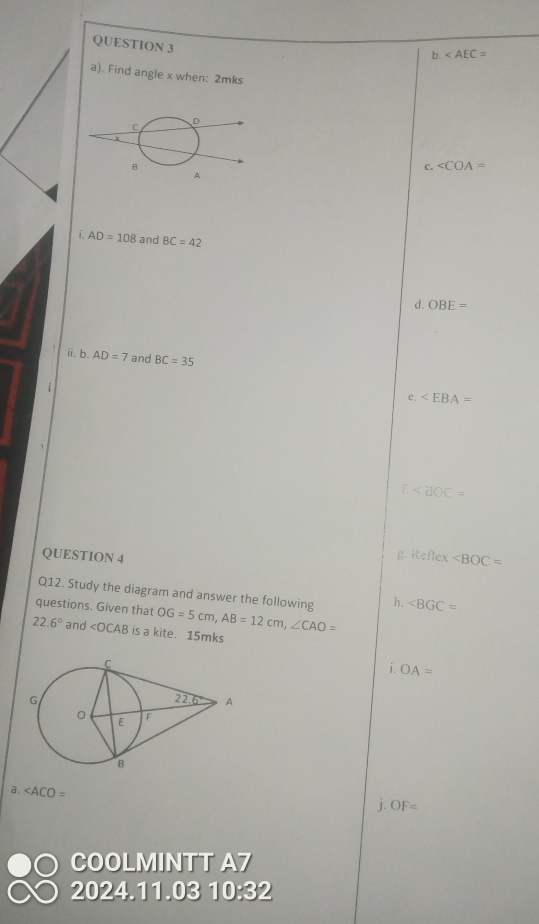 b.
a). Find angle x when: 2mks
C. ∠ COA=
i. AD=108 and BC=42
d. OBE=
ii. b. AD=7 and BC=35
e.
f.
QUESTION 4
Keflex
Q12. Study the diagram and answer the following h. ∠ BGC=
questions. Given that OG=5cm,AB=12cm,∠ CAO=
22.6° and ∠ OCAB is a kite. 15mks
1 OA=
a.
j. OF=
COOLMINTT A7
2024.11.03 1 n)a° 32