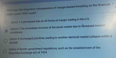 What was the long-term consequence of margin-based investing on the financial *
system post-1929 crash?
Option 1 A permanent ban on all forms of margin trading in the U.S.
Option 2 The immediate recovery of the stock market due to increased investor
confidence
Option 3 Unchanged practices, leading to another identical market collapse within a
decade.
Option 4 Stricter government regulations, such as the establishment of the
Securities Exchange Act of 1934