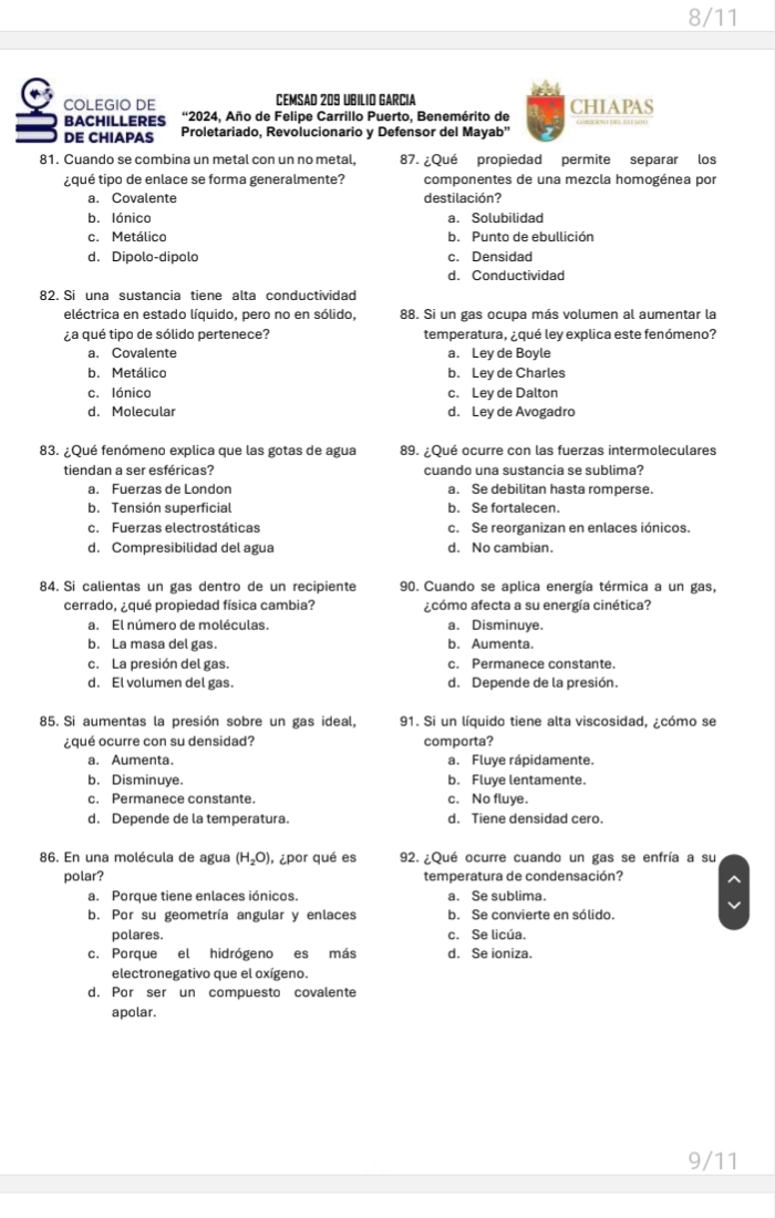 8/11
COLEGIO DE CEMSAD 209 UBILIO GARCIa
BACHILLERES “2024, Año de Felipe Carrillo Puerto, Benemérito de CHIAPAS
DE CHIAPAS Proletariado, Revolucionario y Defensor del Mayab''
81. Cuando se combina un metal con un no metal, 87. ¿Qué propiedad permite separar los
¿qué tipo de enlace se forma generalmente? componentes de una mezcla homogénea por
a. Covalente destilación?
b. lónico a. Solubilidad
c. Metálico b. Punto de ebullición
d. Dipolo-dipolo c. Densidad
d. Conductividad
82. Si una sustancia tiene alta conductividad
eléctrica en estado líquido, pero no en sólido, 88. Si un gas ocupa más volumen al aumentar la
¿a qué tipo de sólido pertenece? temperatura, ¿qué ley explica este fenómeno?
a. Covalente a. Ley de Boyle
b. Metálico b. Ley de Charles
c. lónico c. Ley de Dalton
d. Molecular d. Ley de Avogadro
83. ¿Qué fenómeno explica que las gotas de agua 89. ¿Qué ocurre con las fuerzas intermoleculares
tiendan a ser esféricas? cuando una sustancia se sublima?
a. Fuerzas de London a. Se debilitan hasta romperse.
b. Tensión superficial b. Se fortalecen.
c. Fuerzas electrostáticas c. Se reorganizan en enlaces iónicos.
d. Compresibilidad del agua d. No cambian.
84. Si calientas un gas dentro de un recipiente 90. Cuando se aplica energía térmica a un gas,
cerrado, ¿qué propiedad física cambia? ¿cómo afecta a su energía cinética?
a. El número de moléculas. a. Disminuye.
b. La masa del gas. b. Aumenta.
c. La presión del gas. c. Permanece constante.
d. El volumen del gas. d. Depende de la presión
85. Si aumentas la presión sobre un gas ideal, 91. Si un líquido tiene alta viscosidad, ¿cómo se
¿qué ocurre con su densidad? comporta?
a. Aumenta. a. Fluye rápidamente.
b. Disminuye. b. Fluye lentamente.
c. Permanece constante. c. No fluye.
d. Depende de la temperatura. d. Tiene densidad cero.
86. En una molécula de agua (H_2O) , ¿por qué es 92. ¿Qué ocurre cuando un gas se enfría a su
polar? temperatura de condensación?
a. Porque tiene enlaces iónicos. a. Se sublima.
b. Por su geometría angular y enlaces b. Se convierte en sólido.
polares. c. Se licúa.
c. Porque el hidrógeno es más d. Se ioniza.
electronegativo que el oxígeno.
d. Por ser un compuesto covalente
apolar.
9/11