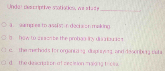 Under descriptive statistics, we study_
.
a. samples to assist in decision making.
b. how to describe the probability distribution.
c. the methods for organizing, displaying, and describing data.
d. the description of decision making tricks.