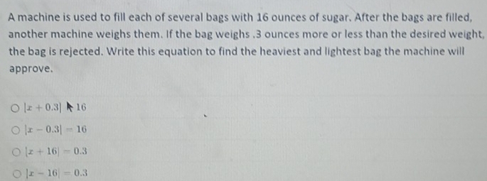 A machine is used to fill each of several bags with 16 ounces of sugar. After the bags are filled,
another machine weighs them. If the bag weighs . 3 ounces more or less than the desired weight,
the bag is rejected. Write this equation to find the heaviest and lightest bag the machine will
approve.
|x+0.3||16
|x-0.3|=16
|x+16|=0.3
|x-16|=0.3