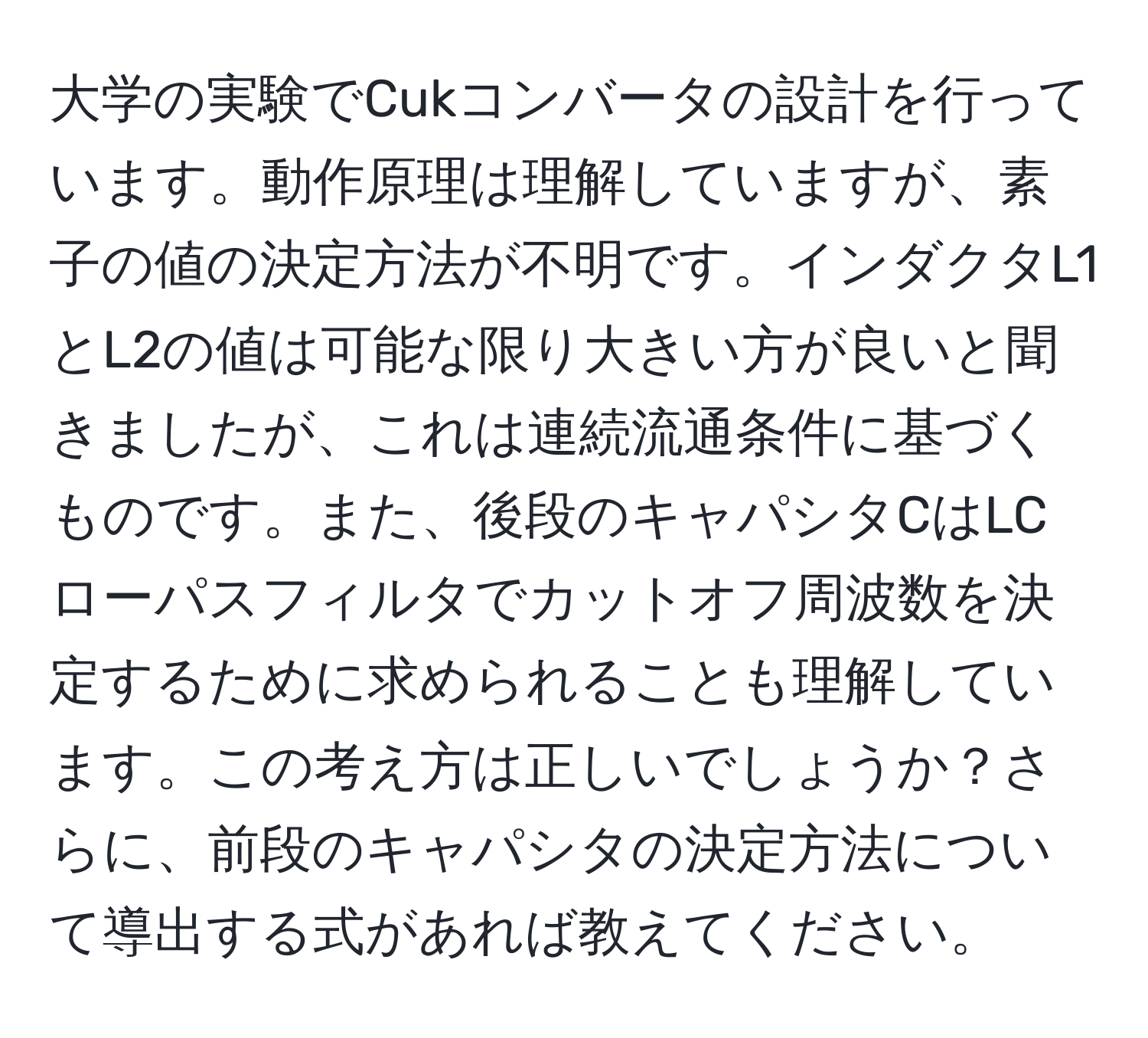 大学の実験でCukコンバータの設計を行っています。動作原理は理解していますが、素子の値の決定方法が不明です。インダクタL1とL2の値は可能な限り大きい方が良いと聞きましたが、これは連続流通条件に基づくものです。また、後段のキャパシタCはLCローパスフィルタでカットオフ周波数を決定するために求められることも理解しています。この考え方は正しいでしょうか？さらに、前段のキャパシタの決定方法について導出する式があれば教えてください。