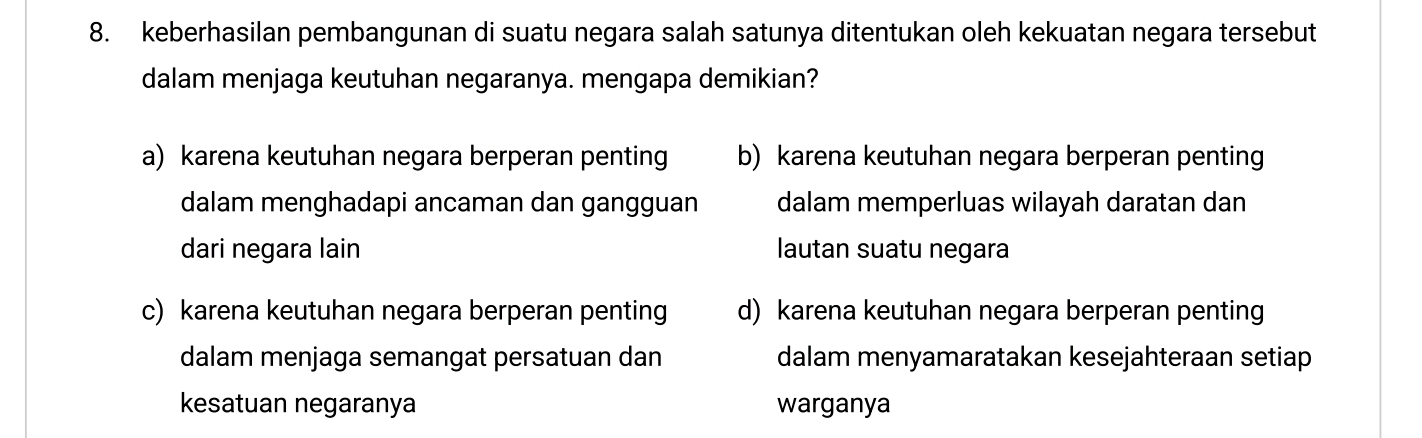 keberhasilan pembangunan di suatu negara salah satunya ditentukan oleh kekuatan negara tersebut
dalam menjaga keutuhan negaranya. mengapa demikian?
a) karena keutuhan negara berperan penting b) karena keutuhan negara berperan penting
dalam menghadapi ancaman dan gangguan dalam memperluas wilayah daratan dan
dari negara lain lautan suatu negara
c) karena keutuhan negara berperan penting d) karena keutuhan negara berperan penting
dalam menjaga semangat persatuan dan dalam menyamaratakan kesejahteraan setiap
kesatuan negaranya warganya