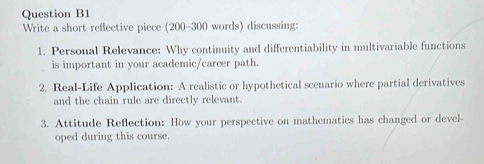 Question B1 
Write a short reflective piece (200-300 words) discussing: 
1. Personal Relevance: Why continuity and differentiability in multivariable functions 
is important in your academic/career path. 
2. Real-Life Application: A realistic or hypothetical scenario where partial derivatives 
and the chain rule are directly relevant. 
3. Attitude Reflection: How your perspective on mathematics has changed or devel- 
oped during this course.