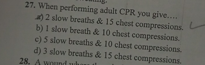 5
27. When performing adult CPR you give…
a) 2 slow breaths & 15 chest compressions.
b) 1 slow breath & 10 chest compressions.
c) 5 slow breaths & 10 chest compressions.
d) 3 slow breaths & 15 chest compressions.
28. A wound