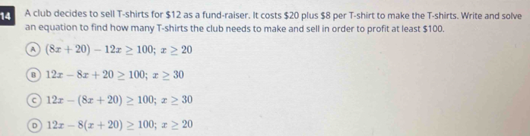 A club decides to sell T-shirts for $12 as a fund-raiser. It costs $20 plus $8 per T-shirt to make the T-shirts. Write and solve
an equation to find how many T-shirts the club needs to make and sell in order to profit at least $100.
A (8x+20)-12x≥ 100; x≥ 20
B 12x-8x+20≥ 100; x≥ 30
c 12x-(8x+20)≥ 100; x≥ 30
D 12x-8(x+20)≥ 100; x≥ 20