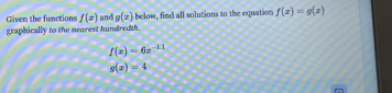 Given the functions f(z) and g(x) below, find all solutions to the equation f(x)=g(x)
graphically to the nearest hundredth.
f(x)=6x^(-1.1)
g(x)=4