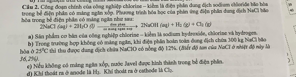 dy rm ngmem uén enung 
Câu 2. Công đoạn chính của công nghiệp chlorine - kiểm là điện phân dung dịch sodium chloride bão hòa 39
trong bề điện phân có màng ngăn xốp. Phương trình hóa học của phản ứng điện phân dung dịch NaCl bão 40
hòa trong bể điện phân có màng ngăn như sau:
2NaC : (aq)+2H_2O(l)- dien/comang  phan/nganxop to 2NaOH(aq)+H_2(g)+Cl_2(g)
a) Sản phẩm cơ bản của công nghiệp chlorine - kiềm là sodium hydroxide, chlorine và hydrogen. 
b) Trong trường hợp không có màng ngăn, khi điện phân hoàn toàn dung dịch chứa 300 kg NaCl bão 
hòa ở 25°C thì thu được dung dịch chứa NaClO có nồng độ 12%. (Biết độ tan của NaCl ở nhiệt độ này là
36,2%). 
c) Nếu không có màng ngăn xhat op 9, nước Javel được hình thành trong bề điện phân. 

d) Khí thoát ra ở anode là H_2. Khí thoát ra ở cathode là Cl_2.