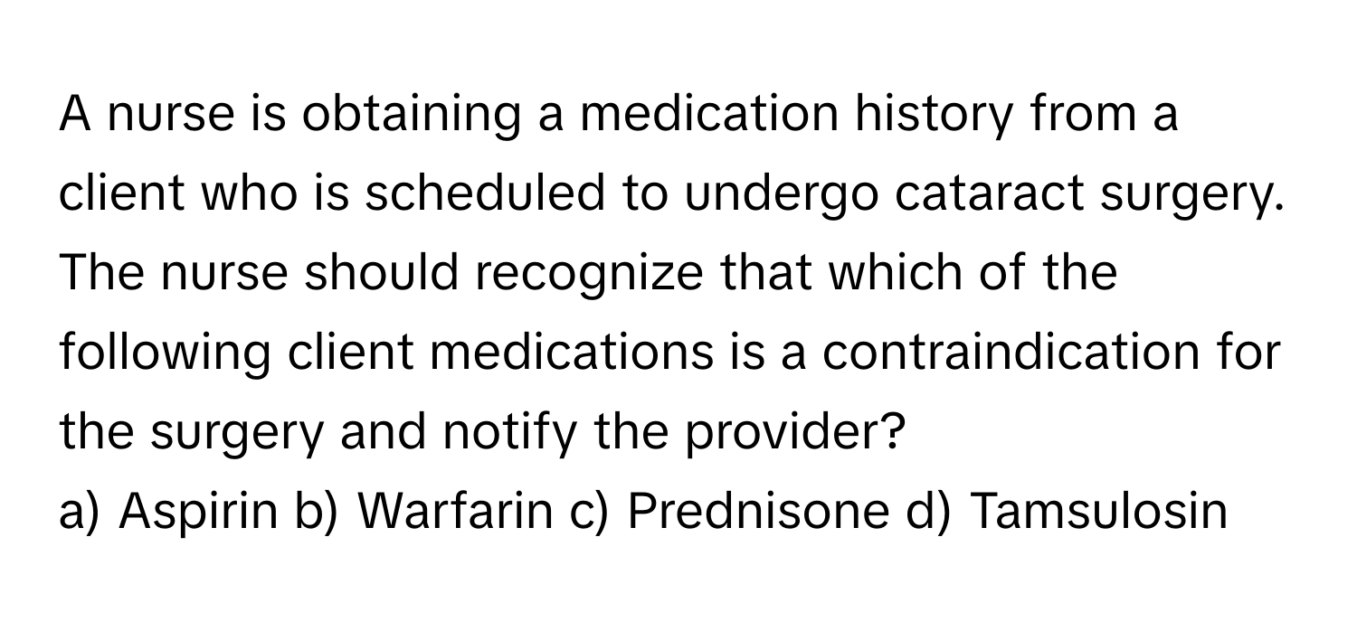 A nurse is obtaining a medication history from a client who is scheduled to undergo cataract surgery. The nurse should recognize that which of the following client medications is a contraindication for the surgery and notify the provider?

a) Aspirin  b) Warfarin  c) Prednisone  d) Tamsulosin