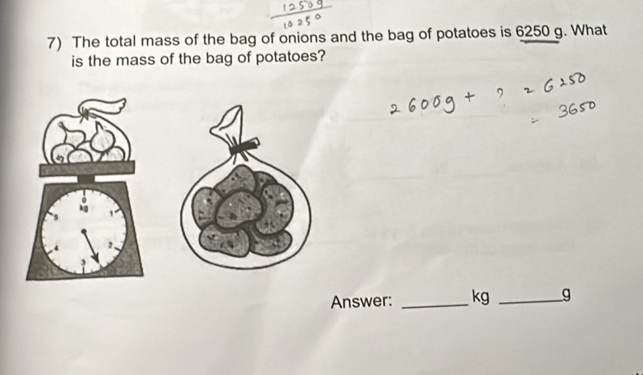 The total mass of the bag of onions and the bag of potatoes is 6250 g. What 
is the mass of the bag of potatoes? 
Answer:_
kg _ g