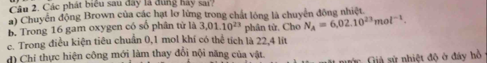 Các phát biểu sau đây là đúng hay sai?
a) Chuyển động Brown của các hạt lơ lửng trong chất lỏng là chuyển đồng nhiệt.
b. Trong 16 gam oxygen có số phân tử là 3,01.10^(23) phân tử, Cho N_A=6,02.10^(23)mol^(-1).
c. Trong điều kiện tiêu chuẩn 0,1 mol khí có thể tích là 22,4 lít
d) Chỉ thực hiện công mới làm thay đổi nội năng của vật.
nước Giả sử nhiệt độ ở đáy hồ