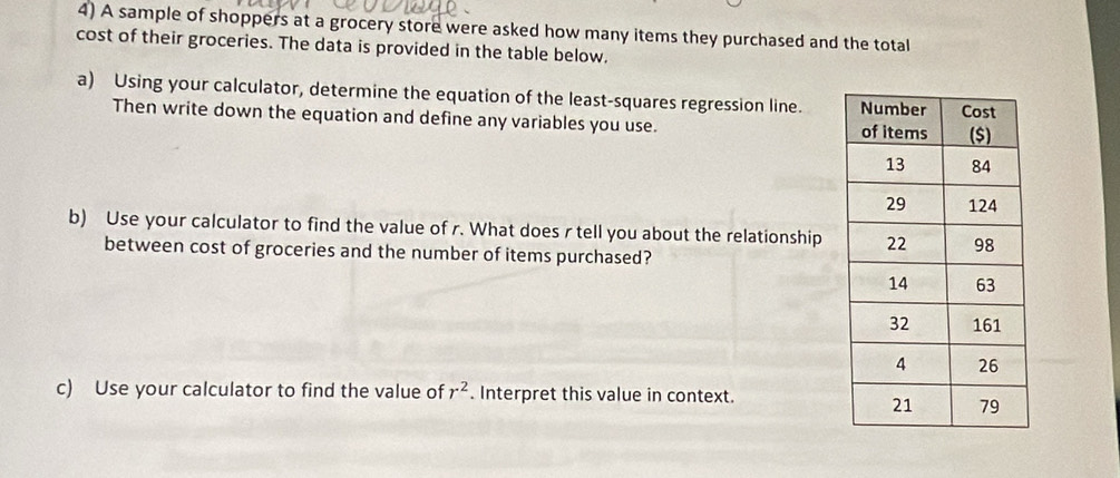 A sample of shoppers at a grocery store were asked how many items they purchased and the total 
cost of their groceries. The data is provided in the table below. 
a) Using your calculator, determine the equation of the least-squares regression line. 
Then write down the equation and define any variables you use. 
b) Use your calculator to find the value of r. What does r tell you about the relationship 
between cost of groceries and the number of items purchased? 
c) Use your calculator to find the value of r^2. Interpret this value in context.