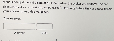 A car is being driven at a rate of 40 ft/sec when the brakes are applied. The car 
decelerates at a constant rate of 10ft/sec^2. How long before the car stops? Round 
your answer to one decimal place. 
Your Answer: 
Answer units