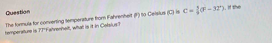 Question 
The formula for converting temperature from Fahrenheit (F) to Celsius (C) is C= 5/9 (F-32°). If the 
temperature is 77° Fahrenheit, what is it in Celsius?