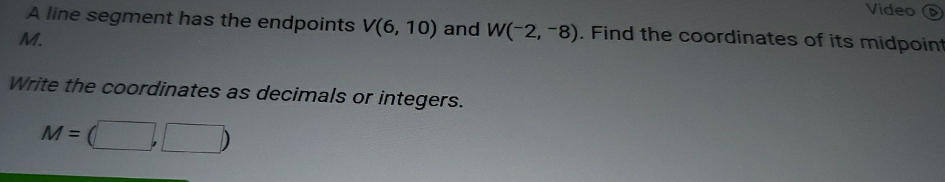 Video 
A line segment has the endpoints V(6,10) and W(^-2,-8). Find the coordinates of its midpoint
M. 
Write the coordinates as decimals or integers.
M=(□ ,□ )