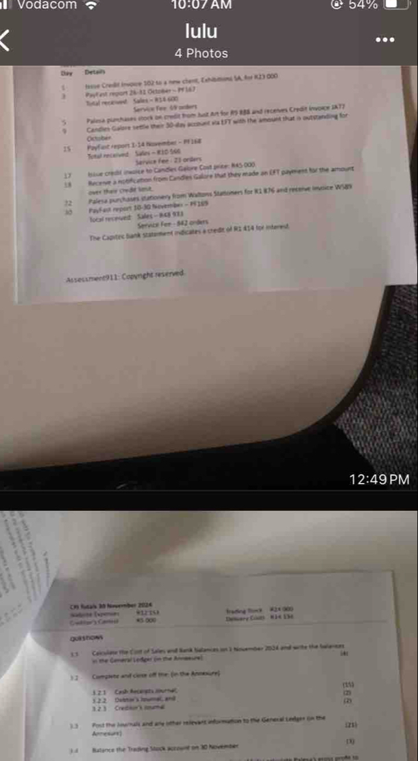 Vodacom 10:07AM @ 54%
lulu
4 Photos
Duy  Detaily
fesse Creslif Invoue 502 to a new chent, Exhisitions SA, for KZ3 000
) Payl est report 28-12 Octomer - Pf 167
Tintal receied Sales - 154.600
Service Fee 4 anders
5 Palesa plumhases stork on credit from Just Ar for R9-888 and recenves Credit invorpe IA77
Candlies Galore settle their 50-day account wa EFT with the amount that is outstanding for
Octsbér
15 Payfint report I-14 November - PF 168
Toal recelived  Sales - R1D S6G
Sarvice fee : 21 orders
17 Isise credif inwoice to Camdlex Galore Cost price: N4S-000
58 Neceie a notification from Candies Galore that they made an EFT payment for the amount
over their crede lase.
72 Palesa purchases stationery from Waltons Statoners for K1 876 and receive invoice WS89
30 PayFast report 10-30 Nuvember - FF169
fotal recewed Sales - 148 983
Service For - 842 onders
The Capitec bank statzment indicates a credit of R2 414 for interest.
Assessment911: Copyright reserved
12:49 PM
R futais I Novemmber 2024
412 10
Catgs Ca *5 000 Deswary Ciurs ' N F K 152 frading fomk #2× 900
gui shows
ss Caiculate the Coot of Sales wd Nank Nalances oun 3 hincember 2024 and wite the Swiences
n the Geneval Lodger (in the Arneesre) |4
) J Compiete and clise off the: (in the Annexure)
3. 2.1 Cash Aecaupta NburtaC (15)
(2)
3.2 2 Detrie s Ipumac, anã
1 2 1   Cretouns lnume 2
33 Post the Jounals and ane ither relevans informution to the Genecal Leelges (n the (21)
Apnesurt)
D
Batance the Trading Stock account on 30 November