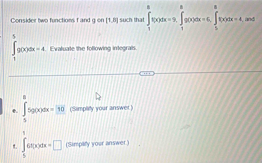 Consider two functions f and g on [1,8] such that ∈t _1^(8f(x)dx=9, ∈tlimits _1^8g(x)dx=6, ∈tlimits _5^8f(x)dx=4 , and
∈tlimits _1^5g(x)dx=4. Evaluate the following integrals. 
e. ∈tlimits _5^85g(x)dx=10 (Simplify your answer.)
,.15^.)
f. ∈tlimits _5^16f(x)dx=□ (Simplify your answer.)