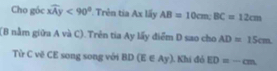 Cho góc widehat xAy<90° *Trên tia Ax lấy AB=10cm; BC=12cm
(B nằm giữa A và C). Trên tia Ay lấy điểm D sao cho AD=15cm
Từ C vẽ CE song song với BD(E∈ Ay) 1. Khí đỏ ED=-cm