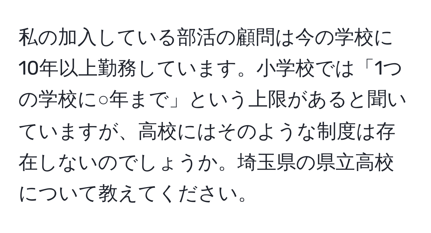 私の加入している部活の顧問は今の学校に10年以上勤務しています。小学校では「1つの学校に○年まで」という上限があると聞いていますが、高校にはそのような制度は存在しないのでしょうか。埼玉県の県立高校について教えてください。