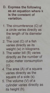 Express the following 
as an equation where k
is the constant of 
variation. 
1. The circumference (C) of 
a circle varies directly as 
the length of its diameter 
(d). 
2. The cost (C) of a fish 
varies directly as its 
weight (w) in kilograms. 
3. The water bill (B) varies 
directly as the number of
cubic meter consumption 
(c). 
4. The area (A) of a square 
varies directly as the 
square of a side (s). 
5. The volume (V) of a 
cylinder varies directly as 
its height (h).