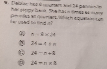 Debbie has 8 quarters and 24 pennies in
her piggy bank. She has n times as many
pennies as quarters. Which equation can
be used to find n?
n=8* 24
③ 24=4+n
24=n/ 8
D 24=n* 8