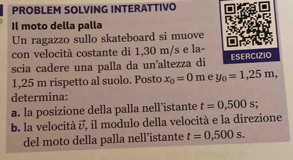 PROBLEM SOLVING INTERATTIVO 
Il moto della palla 
Un ragazzo sullo skateboard si muove 
con velocità costante di 1,30 m/s e la- 
scia cadere una palla da un’altezza di ESERCIZIO
1,25 m rispetto al suolo. Posto x_0=0m e y_0=1,25m, 
determina: 
a. la posizione della palla nell’istante t=0,500s; 
b. la velocità vector v , il modulo della velocità e la direzione 
del moto della palla nell’istante t=0,500s.