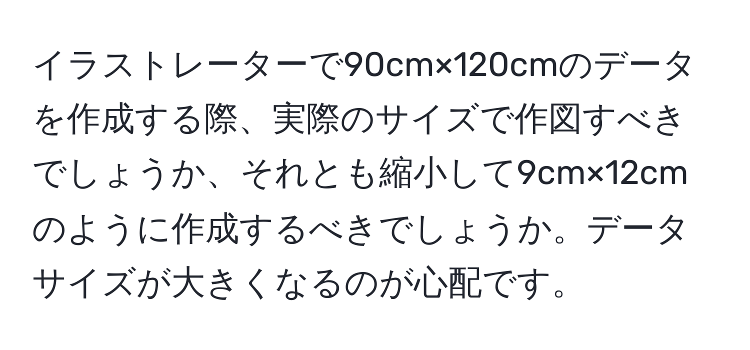 イラストレーターで90cm×120cmのデータを作成する際、実際のサイズで作図すべきでしょうか、それとも縮小して9cm×12cmのように作成するべきでしょうか。データサイズが大きくなるのが心配です。