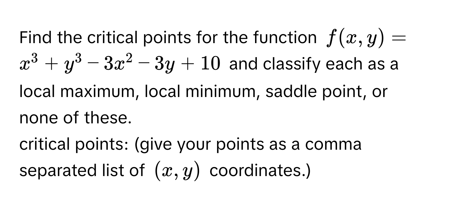 Find the critical points for the function $f(x,y) = x^3 + y^3 - 3x^2 - 3y + 10$ and classify each as a local maximum, local minimum, saddle point, or none of these. 
critical points: (give your points as a comma separated list of $(x,y)$ coordinates.)