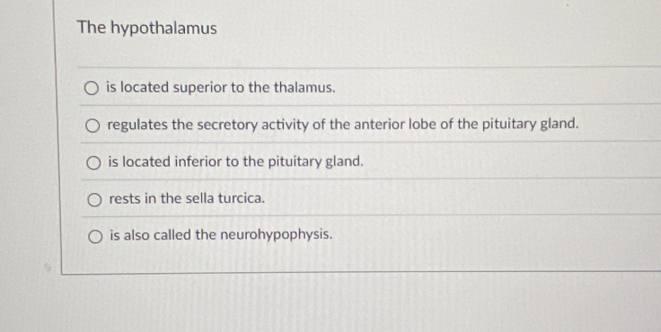 The hypothalamus
is located superior to the thalamus.
regulates the secretory activity of the anterior lobe of the pituitary gland.
is located inferior to the pituitary gland.
rests in the sella turcica.
is also called the neurohypophysis.