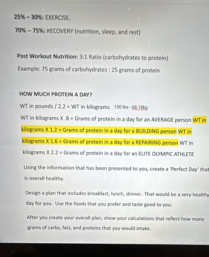 25% - 30%: EXERCISE.
70% -- 75% : RECOVERY (nutrition, sleep, and rest) 
Post Workout Nutrition: 3:1 Ratio (carbohydrates to protein) 
Example: 75 grams of carbohydrates : 25 grams of protein 
HOW MUCH PROTEIN A DAY? 
WT in pounds /2.2= WT in kilograms 150 Ibs - 68 18kg
WT in kilograms X.8= Grams of protein in a day for an AVERAGE person WT in 
kilograms * 1.2= Grams of protein in a day for a BUILDING person WT in 
kilograms * 1.6= Grams of protein in a day for a REPAIRING person WT in
kilograms * 2.2= Grams of protein in a day for an ELITE OLYMPIC ATHLETE 
Using the information that has been presented to you, create a ‘Perfect Day ’ that 
is overall healthy. 
Design a plan that includes breakfast, lunch, dinner.. That would be a very healthy 
day for you. Use the foods that you prefer and taste good to you. 
After you create your overall plan, show your calculations that reflect how many 
grams of carbs, fats, and proteins that you would intake.