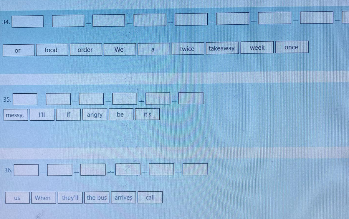□ -□ -□ -□ -□ -□ -□ -□ -□
or food order We a twice takeaway week once 
35. □ -□ -□ -□ -□ -□ -□ -□. 
messy, l'l If angry be it's 
36. □ -□ -□ -□ -□ -□ -□. 
us When they'll the bus arrives call