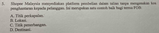 Shopee Malaysia menyediakan platform pembelian dalam talian tanpa mengenakan kos
penghantaran kepada pelanggan. Ini merupakan satu contoh baik bagi terma FOB:
A. Titik perkapalan.
B. Lokasi.
C. Titik penerbangan.
D. Destinasi.