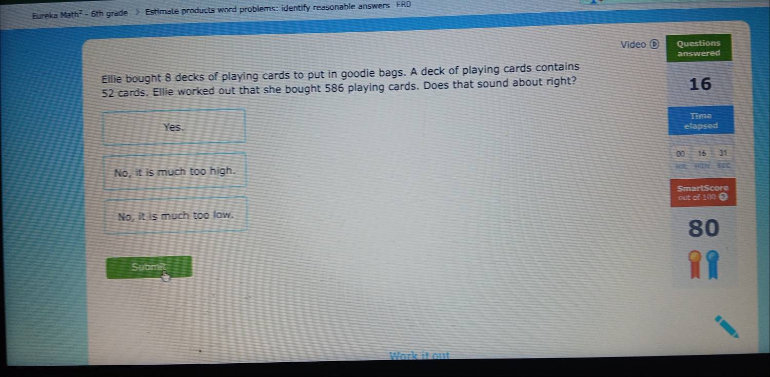 Eureka Math^2 - 6th grade Estimate products word problems: identify reasonable answers ERD
Video ⑥ Questions
answered
Ellie bought 8 decks of playing cards to put in goodie bags. A deck of playing cards contains
52 cards. Ellie worked out that she bought 586 playing cards. Does that sound about right?
16
Time
Yes. elapsed
0 16 31
No, it is much too high.
32 see
SmartScore
out of 100
No, it is much too low.
80
Subm
Work it out