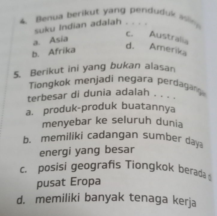 Benua berikut yang penduduk asling
suku Indian adalah . . . .
a. Asia
C. Australia
b. Afrika
d. Amerika
5. Berikut ini yang bukan alasan
Tiongkok menjadi negara perdaganga
terbesar di dunia adalah . . . .
a. produk-produk buatannya
menyebar ke seluruh dunia
b. memiliki cadangan sumber daya
energi yang besar
c. posisi geografis Tiongkok berada
pusat Eropa
d. memiliki banyak tenaga kerja