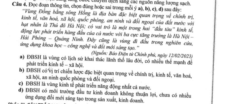 bước chuyền địch sáng các nguồn năng lượng sạch.
Câu 4. Đọc đoạn thông tin, chọn đúng hoặc sai trong mỗi ý a), b), c), d) sau đây:
*Vùng Đồng bằng sông Hồng là địa bàn đặc biệt quan trọng về chính trị,
kinh tế, văn hoá, xã hội, quốc phòng, an ninh và đối ngoại của đất nước với
hạt nhân là Thủ đô Hà Nội; có vai trò là một trong hai “đầu tàu” kinh tế,
động lực phát triển hàng đầu của cả nước với ba cực tăng trưởng là Hà Nội -
Hải Phòng - Quảng Ninh. Đây cũng là vùng đi đầu trong nghiên cứu,
ứng dụng khoa học - công nghệ và đổi mới sáng tạo.''
(Nguồn: Báo Điện tử Chính phủ, ngày 12/02/2023)
a) ĐBSH là vùng có lịch sử khai thác lãnh thổ lâu đời, có nhiều thế mạnh để
phát triển kinh tế - xã hội.
b) ĐBSH có vị trí chiến lược đặc biệt quan trọng về chính trị, kinh tế, văn hoá,
xã hội, an ninh quốc phòng và đối ngoại.
c) ĐBSH là vùng kinh tế phát triển năng động nhất cả nước.
d) ĐBSH có môi trường đầu tư kinh doanh không thuận lợi, chưa có nhiều
ứng dụng đổi mới sáng tạo trong sản xuất, kinh doanh.