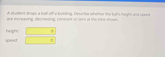 A student drops a ball off a building. Describe whether the ball's height and speed 
are increasing, decreasing, constant or zero at the time shown. 
height: 
speed: