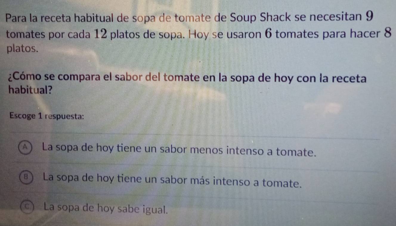 Para la receta habitual de sopa de tomate de Soup Shack se necesitan 9
tomates por cada 12 platos de sopa. Hoy se usaron 6 tomates para hacer 8
platos.
¿Cómo se compara el sabor del tomate en la sopa de hoy con la receta
habitual?
Escoge 1 respuesta:
A) La sopa de hoy tiene un sabor menos intenso a tomate.
) La sopa de hoy tiene un sabor más intenso a tomate.
c) La sopa de hoy sabe igual.