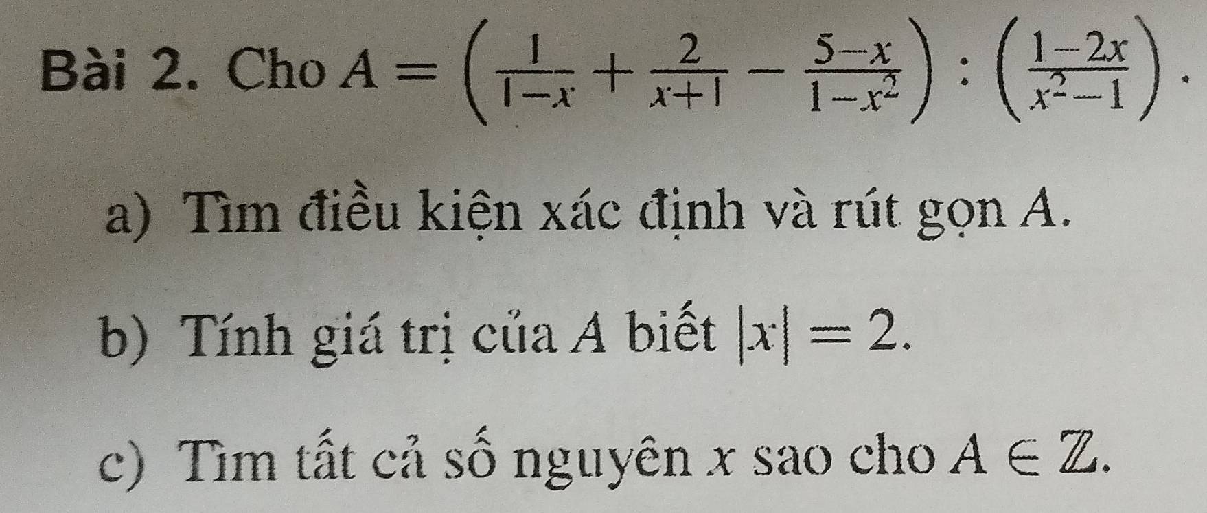 Cho A=( 1/1-x + 2/x+1 - (5-x)/1-x^2 ):( (1-2x)/x^2-1 ). 
a) Tìm điều kiện xác định và rút gọn A.
b) Tính giá trị của A biết |x|=2. 
c) Tìm tất cả số nguyên x sao cho A∈ Z.