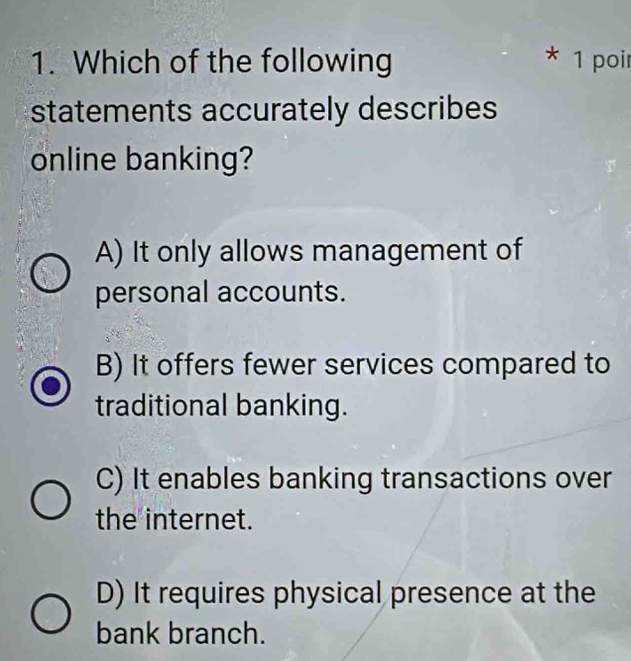 Which of the following * 1 poir
statements accurately describes
online banking?
A) It only allows management of
personal accounts.
B) It offers fewer services compared to
traditional banking.
C) It enables banking transactions over
the internet.
D) It requires physical presence at the
bank branch.