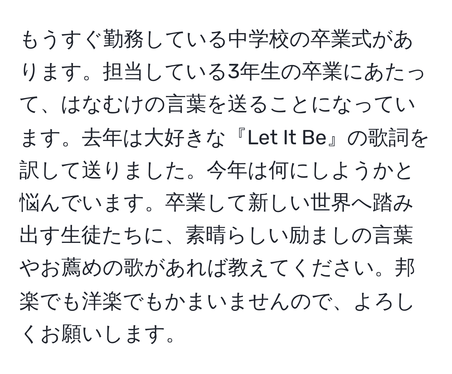 もうすぐ勤務している中学校の卒業式があります。担当している3年生の卒業にあたって、はなむけの言葉を送ることになっています。去年は大好きな『Let It Be』の歌詞を訳して送りました。今年は何にしようかと悩んでいます。卒業して新しい世界へ踏み出す生徒たちに、素晴らしい励ましの言葉やお薦めの歌があれば教えてください。邦楽でも洋楽でもかまいませんので、よろしくお願いします。