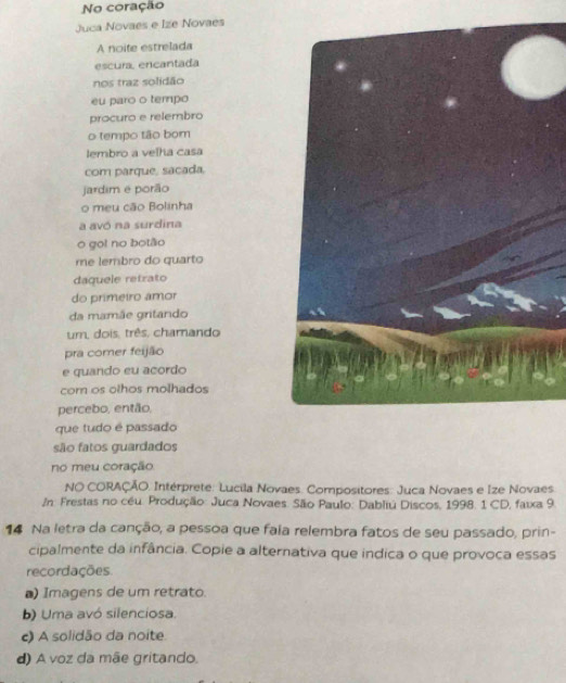 No coração
Juca Novaes e Ize Novaes
A noite estrelada
escura, ercantada
nos traz solidão
eu paro o tempo
procuro e relembro
o tempo tão bom
lembro a velha casa
com parque, sacada.
jardim e porão
o meu cão Bolinha
a avó na surdina
o go! no botão
me lembro do quarto
daquele retrato
do primeiro amor
da mamãe gritando
um, dois, três, chamando
pra comer feijão
e quando eu acordo
com os olhos molhados
percebo, então,
que tudo é passado
são fatos guardados
no meu coração
NO CORAÇÃO. Intérprete: Lucila Novaes. Compositores: Juca Novaes e Ize Novaes
/n: Frestas no céu. Produção: Juca Novaes. São Paulo: Dabliú Discos, 1998. 1 CD, faixa 9
14 Na letra da canção, a pessoa que faía relembra fatos de seu passado, prin-
cipalmente da infância. Copie a alternativa que indica o que provoca essas
recordações.
) Imagens de um retrato.
b) Uma avó silenciosa.
c) A solidão da noite.
d) A voz da mãe gritando.