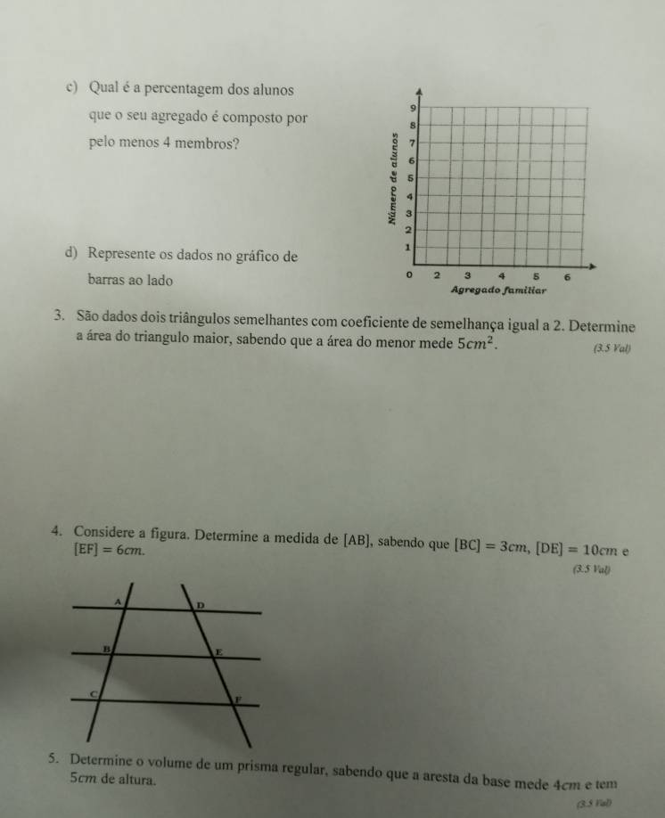 Qual é a percentagem dos alunos 
9 
que o seu agregado é composto por
8
pelo menos 4 membros? 7
6
5
4
3
2
d) Represente os dados no gráfico de
1
0 2 3 4 5 6
barras ao lado Agregado familiar 
3. São dados dois triângulos semelhantes com coeficiente de semelhança igual a 2. Determine 
a área do triangulo maior, sabendo que a área do menor mede 5cm^2. (3.5 Val) 
4. Considere a figura. Determine a medida de [AB], sabendo que [BC]=3cm, [DE]=10cm e
[EF]=6cm. 
(3.5 Val) 
5. Determine o volume de um prisma regular, sabendo que a aresta da base mede 4cm e tem
5cm de altura. 
(3.5 Vial)