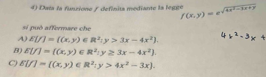 Data la funzione ∫ definita mediante la legge f(x,y)=e^(sqrt(4x^2)-3x+y)
si può affermare che
4) E[f]= (x,y)∈ R^2:y>3x-4x^2.
B) E[f]= (x,y)∈ R^2:y≥ 3x-4x^2.
C) E[f]= (x,y)∈ R^2:y>4x^2-3x.