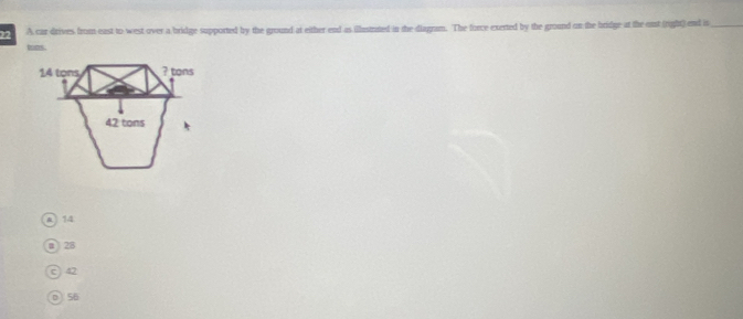 A car dirives from east to west over a bridge supported by the ground at either end as illestrated in the diagram. The force exerted by the ground on the bridge at the out (right) end is_
tons.
14 tons ? tons
42 tons
a) 14
a 28
c) 42
D 56