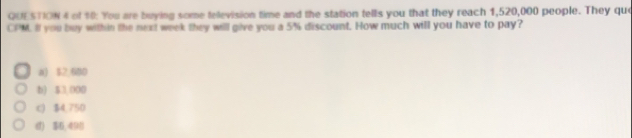 of 10: You are buying some television time and the station tells you that they reach 1,520,000 people. They quo
CPM. Il you buy within the next week they willl give you a 5% discount. How much will you have to pay?
a) $2 680
b) 53.000
c) $4.750
《) $6,490